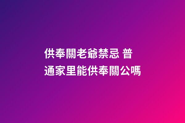 供奉關老爺禁忌 普通家里能供奉關公嗎